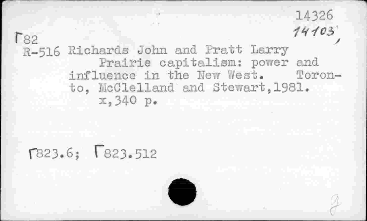 ﻿Г82
R-516
14326
14^05 / Richards John and Pratt Larry
Prairie capitalism: power and influence in the New West. Toronto, McClelland and Stewart,1981.
x,34O p.
ГВ23.6; Г823.512